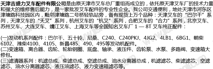 天津吉盛力叉车配件有限公司是由原天津市叉车总厂重组而成立的，依托原天津叉车厂的技术力量和强大的维修售后能力， 是一家批发叉车配件的专业性企业。我公司交通便利，地处天津市河东区津塘路科技园区内，毗邻津塘路二号桥轻轨站旁，备有现货上万个品种：天津叉车的“巴尔 干”系列，天津叉车的“天叉”系列，杭州叉车的“杭叉”系列，合肥叉车的“合力”系列，北京叉车、苏州叉车、大连叉车、靖江叉车、上海叉车等全国知名叉车 厂 1 — 8T 叉车纯正配件